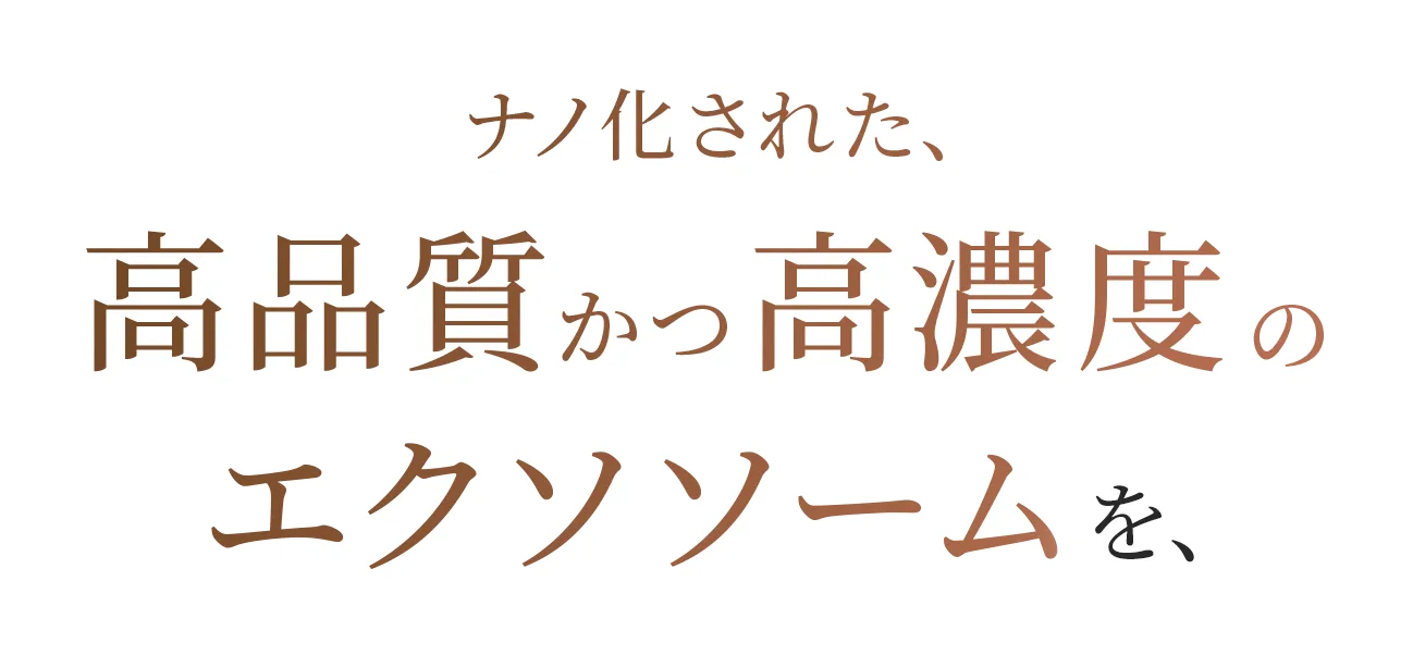 ナノ化された、高品質かつ高濃度のエクソソームを、常温下でも肌の奥深くまで浸透させることに成功しました。